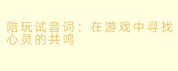 陪玩试音词:在游戏中寻找心灵的共鸣