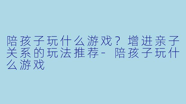陪孩子玩什么游戏？增进亲子关系的玩法推荐-陪孩子玩什么游戏