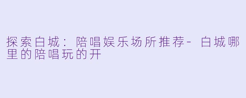 探索白城：陪唱娱乐场所推荐-白城哪里的陪唱玩的开