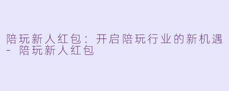陪玩新人红包：开启陪玩行业的新机遇-陪玩新人红包