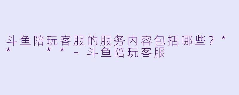 斗鱼陪玩客服的服务内容包括哪些？**  **