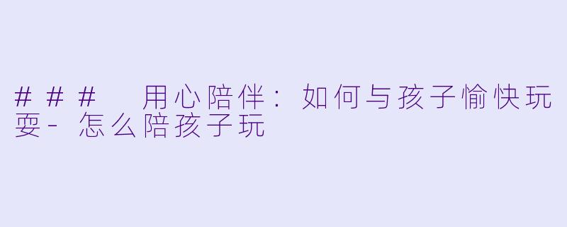 ### 用心陪伴：如何与孩子愉快玩耍-怎么陪孩子玩