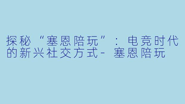 探秘“塞恩陪玩”:电竞时代的新兴社交方式