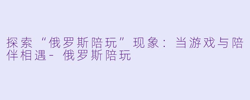 探索“俄罗斯陪玩”现象：当游戏与陪伴相遇-俄罗斯陪玩