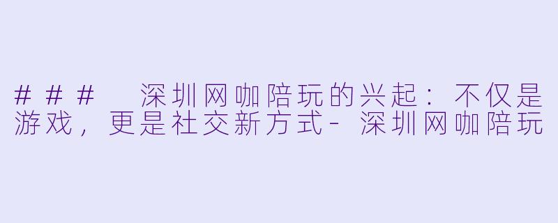 ### 深圳网咖陪玩的兴起:不仅是游戏,更是社交新方式