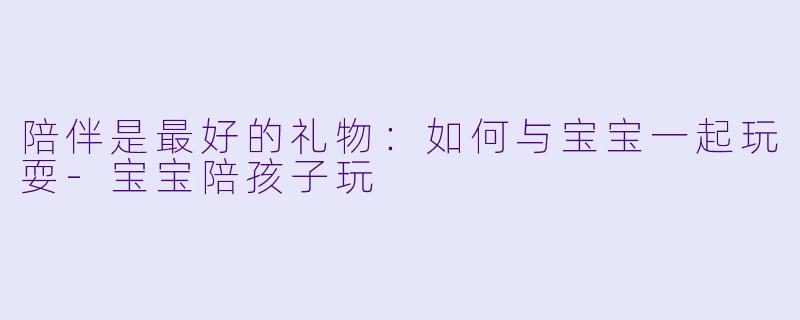 陪伴是最好的礼物：如何与宝宝一起玩耍-宝宝陪孩子玩