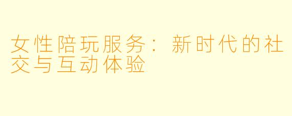 女性陪玩服务：新时代的社交与互动体验
