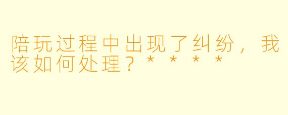 陪玩过程中出现了纠纷,我该如何处理?****