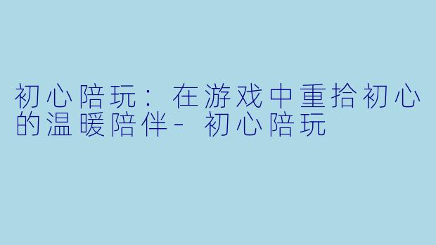 初心陪玩：在游戏中重拾初心的温暖陪伴-初心陪玩