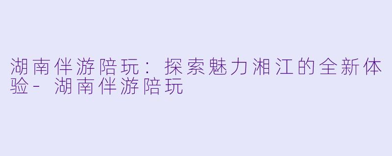 湖南伴游陪玩：探索魅力湘江的全新体验-湖南伴游陪玩