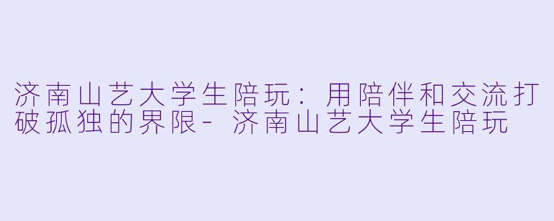 济南山艺大学生陪玩：用陪伴和交流打破孤独的界限-济南山艺大学生陪玩