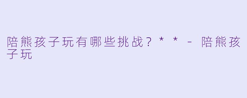 陪熊孩子玩有哪些挑战？**