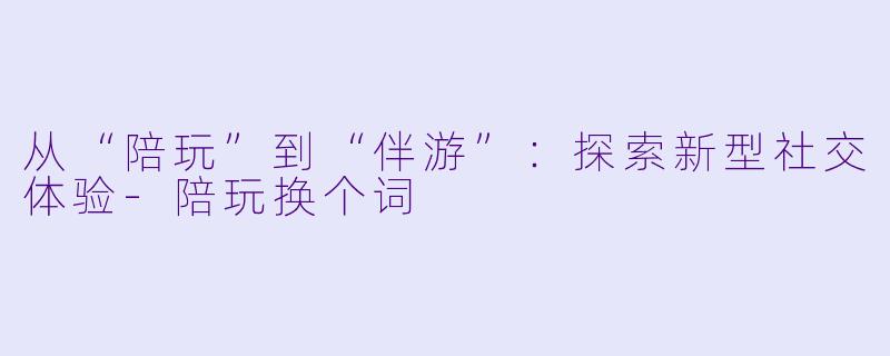 从“陪玩”到“伴游”:探索新型社交体验