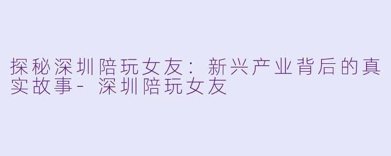 探秘深圳陪玩女友:新兴产业背后的真实故事