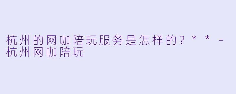 杭州的网咖陪玩服务是怎样的?**