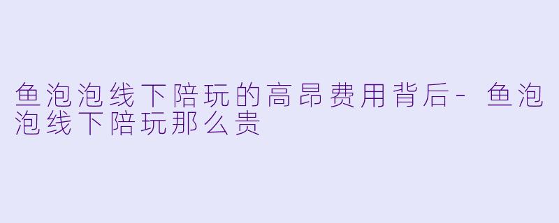 鱼泡泡线下陪玩的高昂费用背后-鱼泡泡线下陪玩那么贵