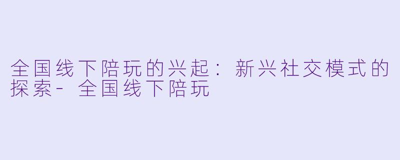 全国线下陪玩的兴起:新兴社交模式的探索