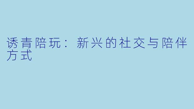 诱青陪玩：新兴的社交与陪伴方式