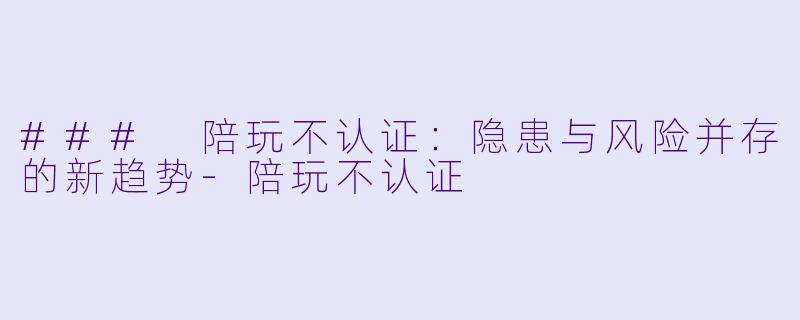 ### 陪玩不认证：隐患与风险并存的新趋势-陪玩不认证