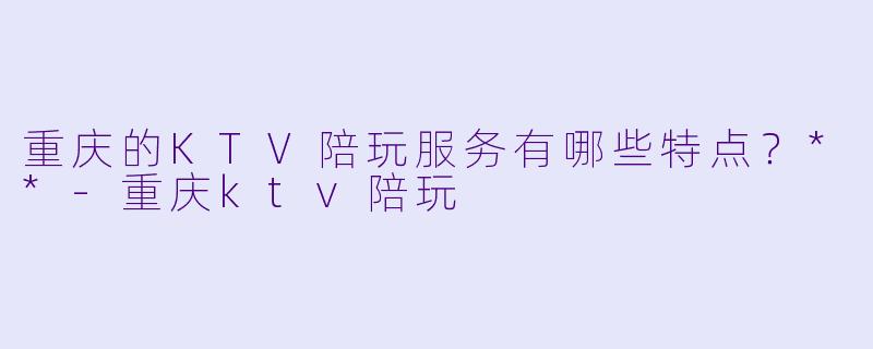 重庆的KTV陪玩服务有哪些特点?**