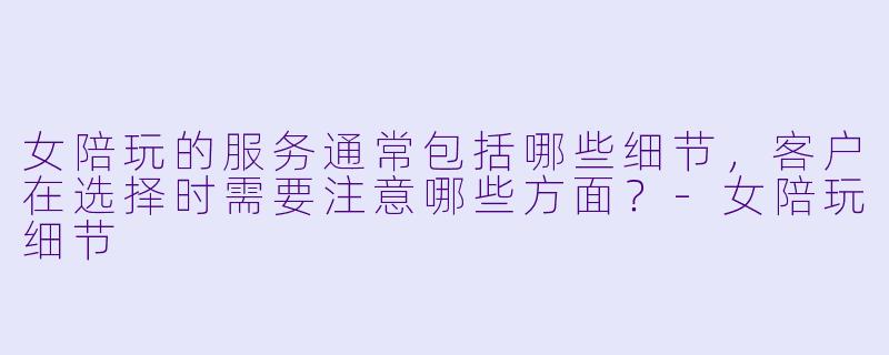 女陪玩的服务通常包括哪些细节,客户在选择时需要注意哪些方面?
