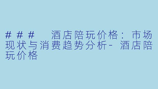 ### 酒店陪玩价格：市场现状与消费趋势分析-酒店陪玩价格
