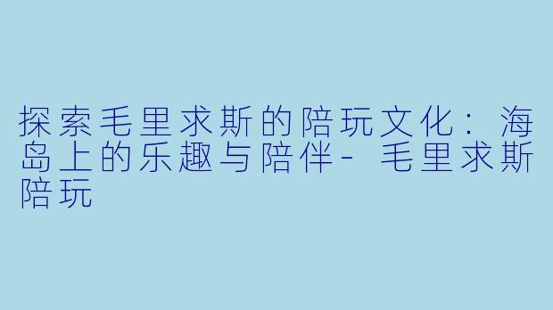 探索毛里求斯的陪玩文化：海岛上的乐趣与陪伴-毛里求斯陪玩