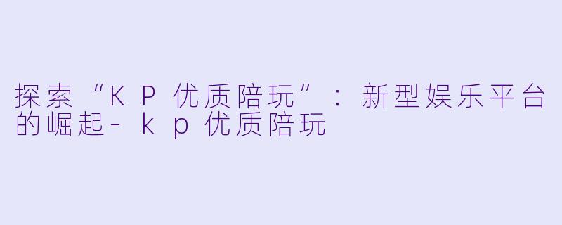 探索“KP优质陪玩”：新型娱乐平台的崛起-kp优质陪玩