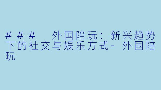 ### 外国陪玩：新兴趋势下的社交与娱乐方式-外国陪玩