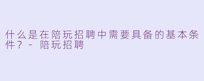 什么是在陪玩招聘中需要具备的基本条件？