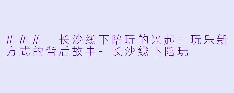 ### 长沙线下陪玩的兴起：玩乐新方式的背后故事-长沙线下陪玩