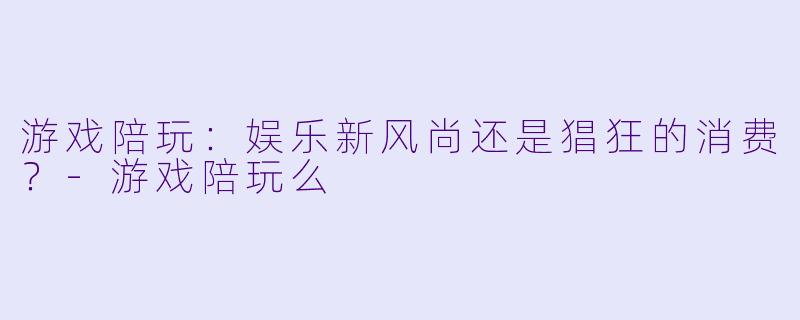 游戏陪玩：娱乐新风尚还是猖狂的消费？-游戏陪玩么