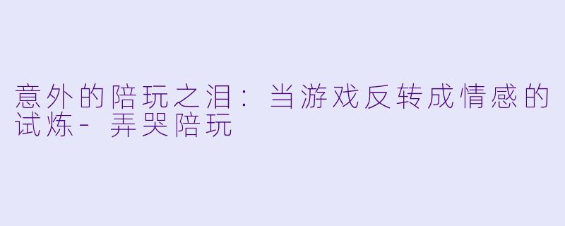 意外的陪玩之泪：当游戏反转成情感的试炼-弄哭陪玩