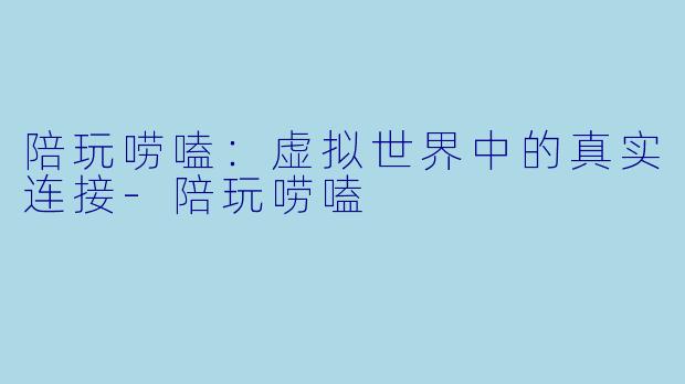 陪玩唠嗑：虚拟世界中的真实连接-陪玩唠嗑