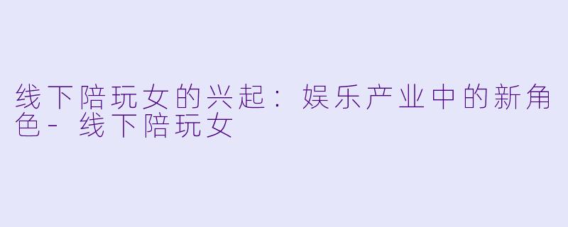 线下陪玩女的兴起：娱乐产业中的新角色-线下陪玩女