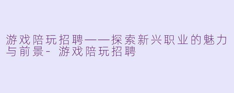 游戏陪玩招聘——探索新兴职业的魅力与前景-游戏陪玩招聘