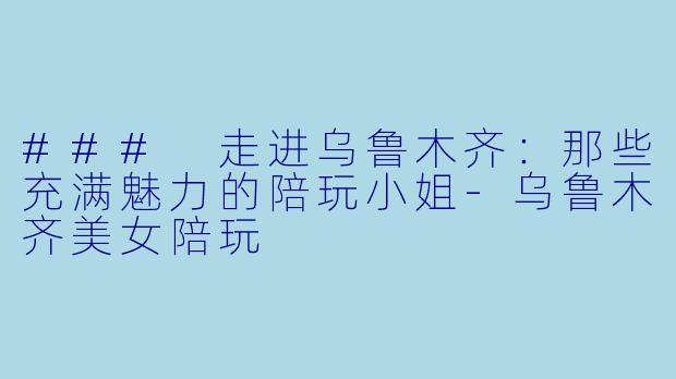 ### 走进乌鲁木齐：那些充满魅力的陪玩小姐-乌鲁木齐美女陪玩