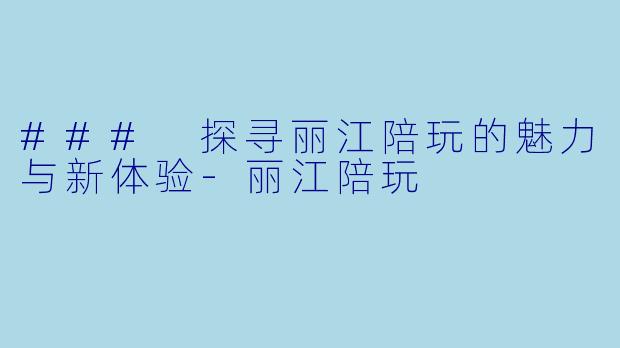 ### 探寻丽江陪玩的魅力与新体验-丽江陪玩