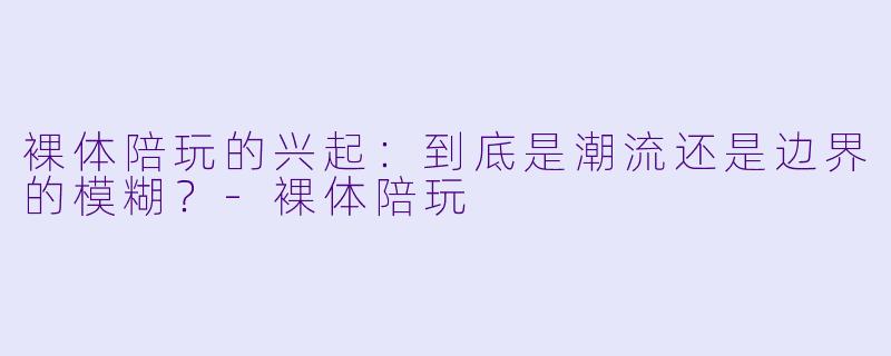 裸体陪玩的兴起:到底是潮流还是边界的模糊?