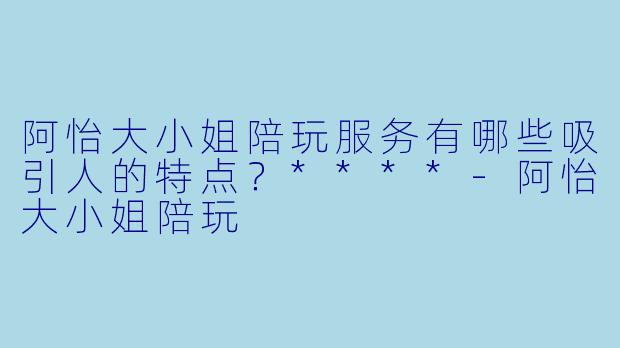 阿怡大小姐陪玩服务有哪些吸引人的特点?****