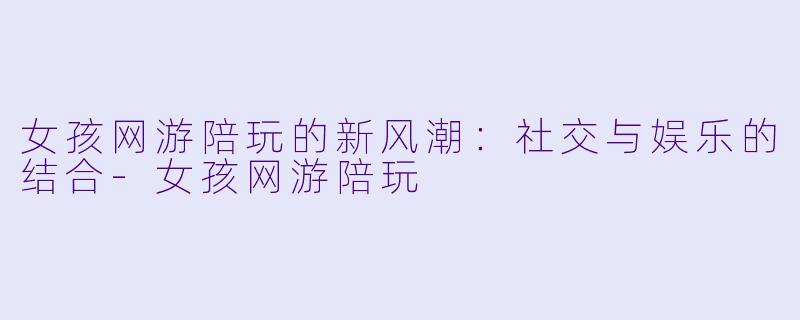 女孩网游陪玩的新风潮：社交与娱乐的结合-女孩网游陪玩