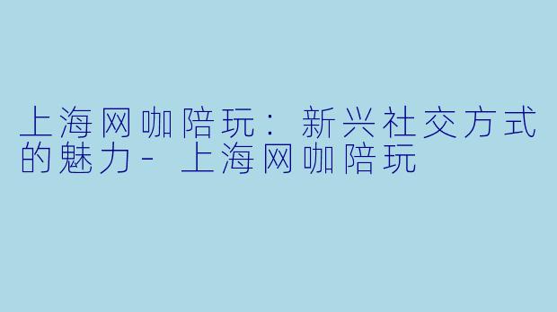 上海网咖陪玩：新兴社交方式的魅力-上海网咖陪玩