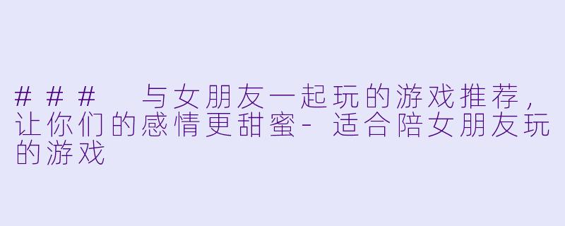### 与女朋友一起玩的游戏推荐，让你们的感情更甜蜜-适合陪女朋友玩的游戏