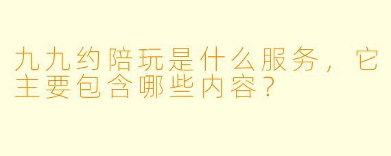 九九约陪玩是什么服务,它主要包含哪些内容?