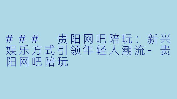 ### 贵阳网吧陪玩：新兴娱乐方式引领年轻人潮流-贵阳网吧陪玩