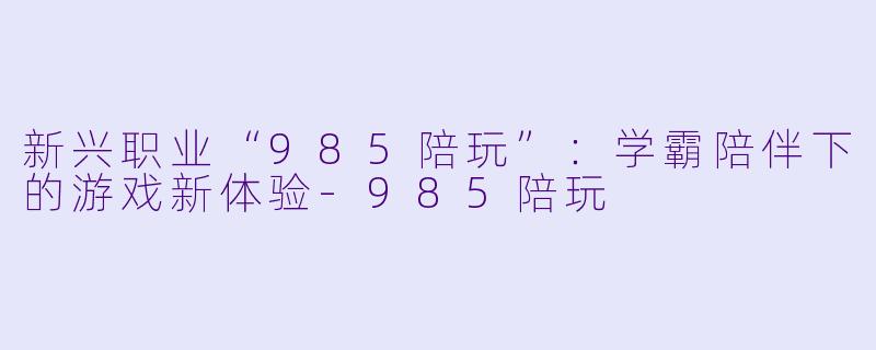 新兴职业“985陪玩”：学霸陪伴下的游戏新体验-985陪玩