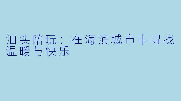汕头陪玩:在海滨城市中寻找温暖与快乐