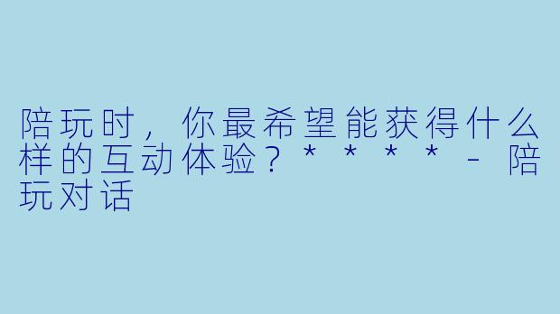 陪玩时，你最希望能获得什么样的互动体验？****