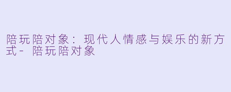 陪玩陪对象：现代人情感与娱乐的新方式-陪玩陪对象