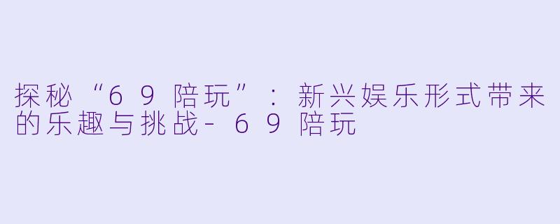 探秘“69陪玩”：新兴娱乐形式带来的乐趣与挑战-69陪玩